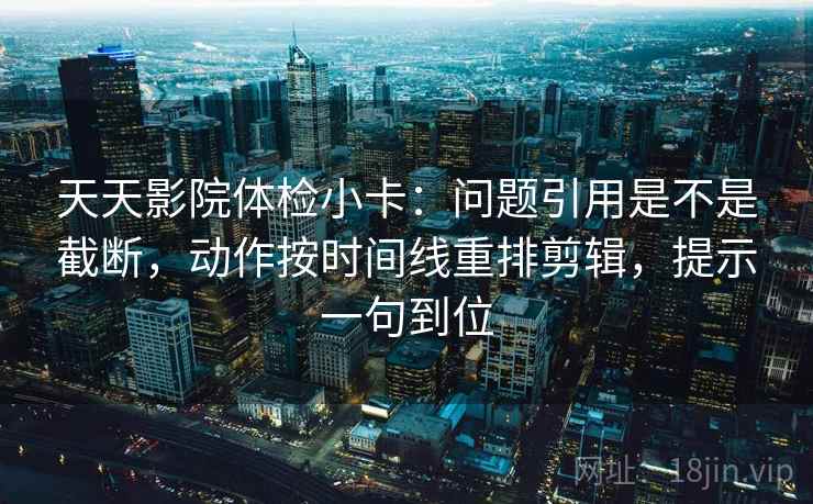 天天影院体检小卡：问题引用是不是截断，动作按时间线重排剪辑，提示一句到位