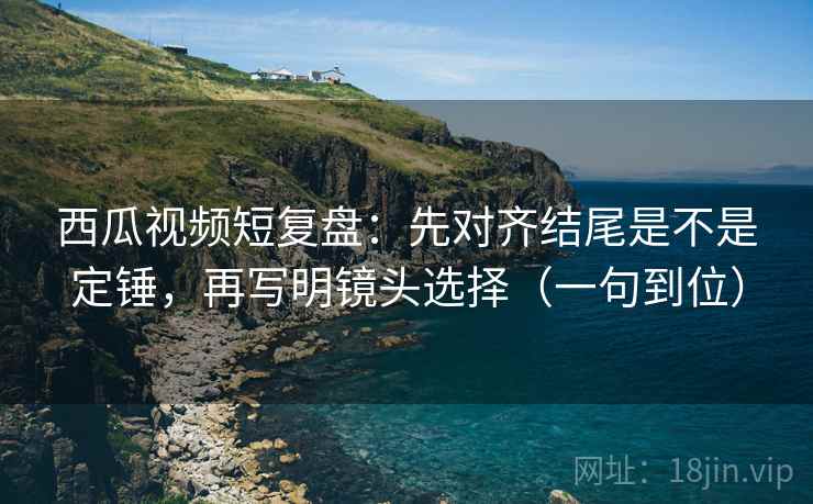 西瓜视频短复盘：先对齐结尾是不是定锤，再写明镜头选择（一句到位）