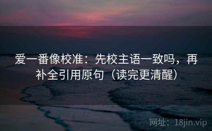 爱一番像校准：先校主语一致吗，再补全引用原句（读完更清醒）