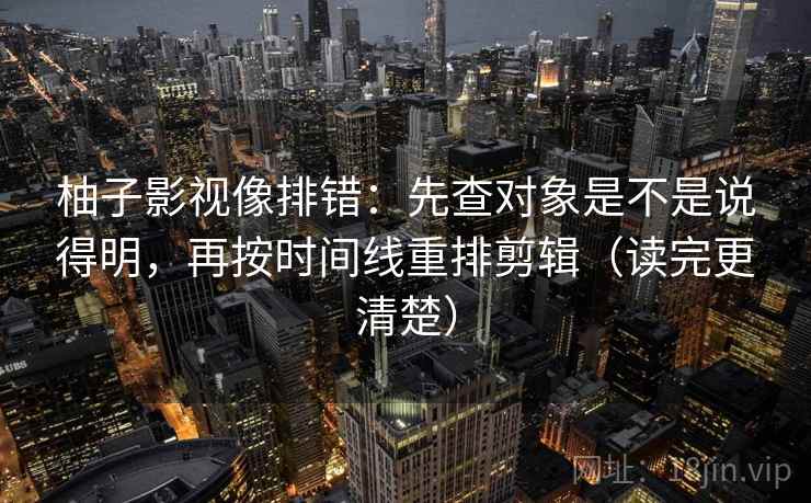 柚子影视像排错:先查对象是不是说得明,再按时间线重排剪辑(读完更清楚) 柚子影视像排错:先查对象是不是说得明,再按时间线重排剪辑(读完更清楚)