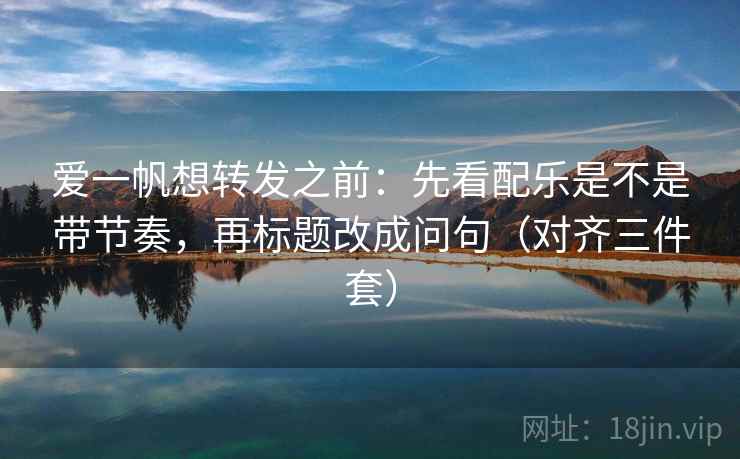 爱一帆想转发之前：先看配乐是不是带节奏，再标题改成问句（对齐三件套）