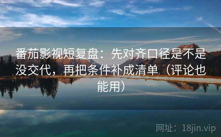 番茄影视短复盘：先对齐口径是不是没交代，再把条件补成清单（评论也能用）
