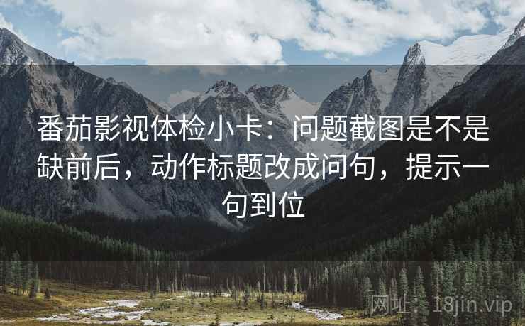番茄影视体检小卡:问题截图是不是缺前后,动作标题改成问句,提示一句到位 番茄影视体检小卡:问题截图是不是缺前后,动作标题改成问句,提示一句到位