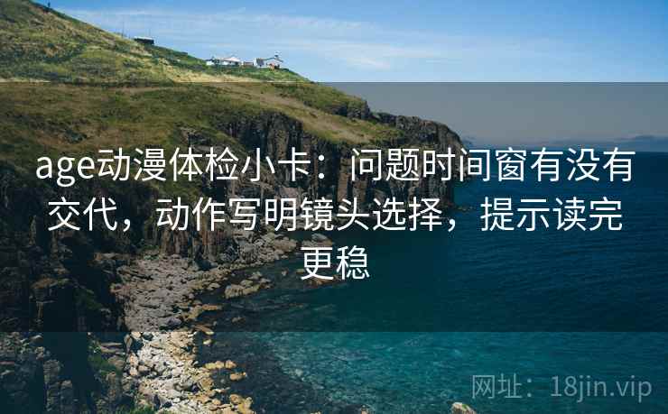 age动漫体检小卡：问题时间窗有没有交代，动作写明镜头选择，提示读完更稳