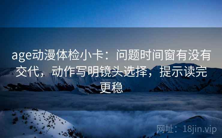 age动漫体检小卡:问题时间窗有没有交代,动作写明镜头选择,提示读完更稳 age动漫体检小卡:问题时间窗有没有交代,动作写明镜头选择,提示读完更稳