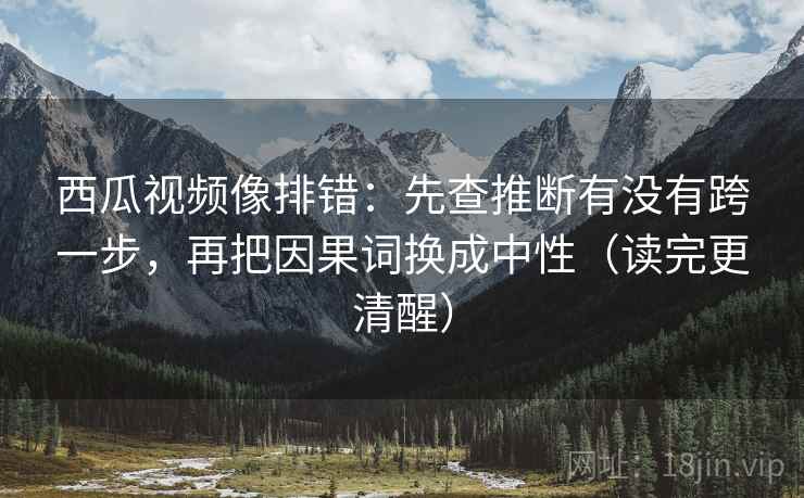 西瓜视频像排错：先查推断有没有跨一步，再把因果词换成中性（读完更清醒）