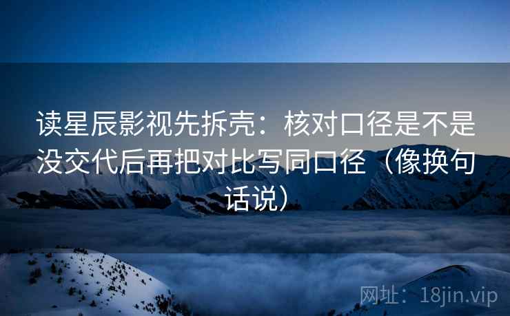 读星辰影视先拆壳：核对口径是不是没交代后再把对比写同口径（像换句话说）