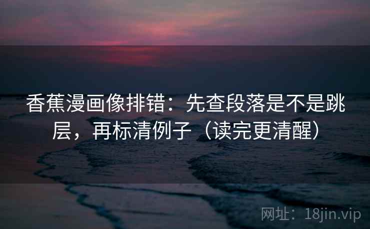 香蕉漫画像排错:先查段落是不是跳层,再标清例子(读完更清醒) 香蕉漫画像排错:先查段落是不是跳层,再标清例子(读完更清醒)