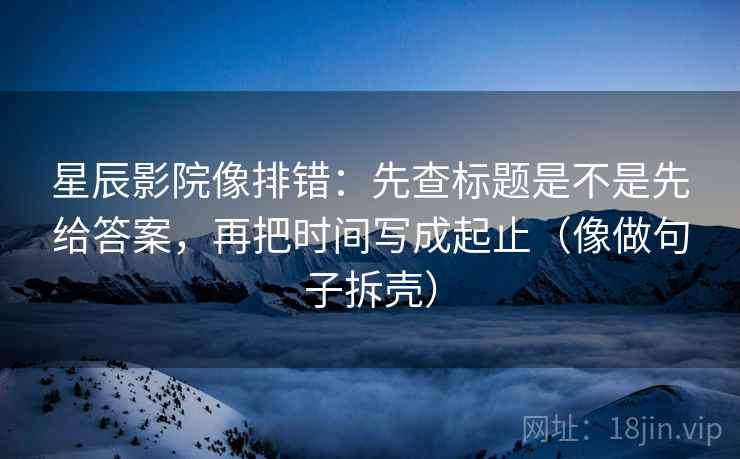星辰影院像排错：先查标题是不是先给答案，再把时间写成起止（像做句子拆壳）