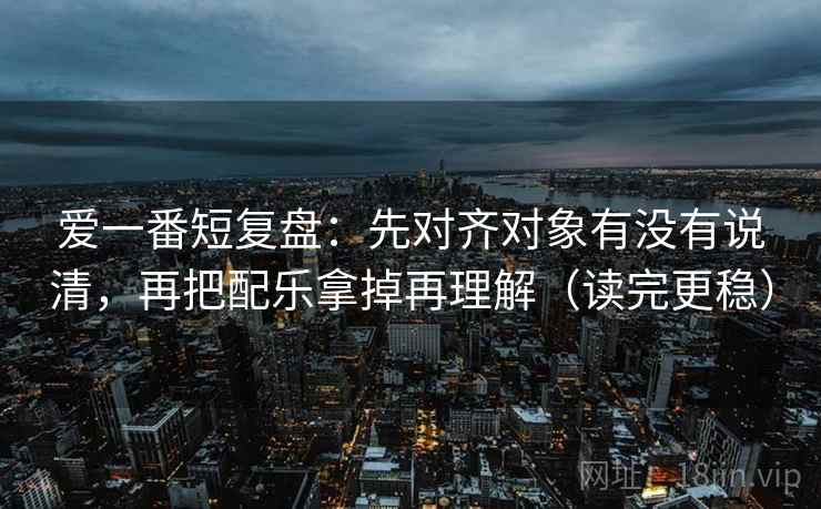 爱一番短复盘:先对齐对象有没有说清,再把配乐拿掉再理解(读完更稳) 爱一番短复盘:先对齐对象有没有说清,再把配乐拿掉再理解(读完更稳)