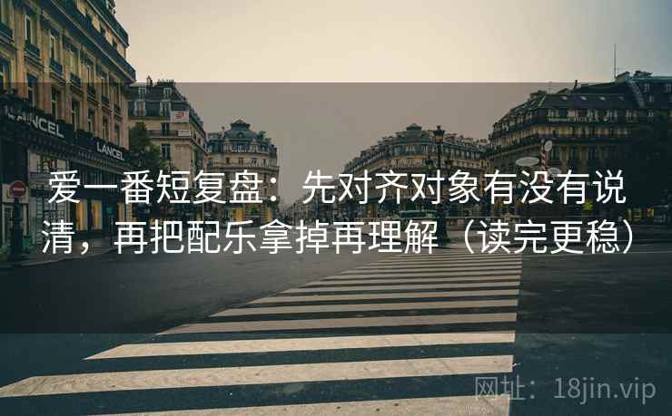爱一番短复盘：先对齐对象有没有说清，再把配乐拿掉再理解（读完更稳）