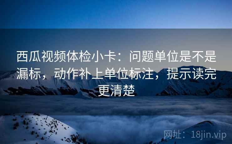 西瓜视频体检小卡：问题单位是不是漏标，动作补上单位标注，提示读完更清楚