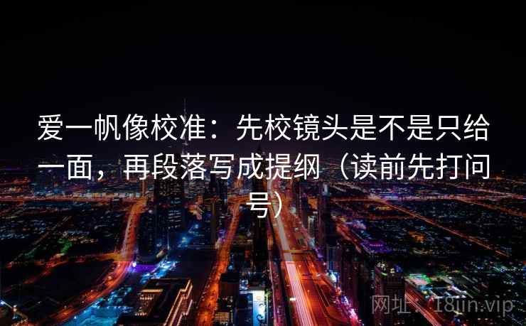 爱一帆像校准：先校镜头是不是只给一面，再段落写成提纲（读前先打问号）