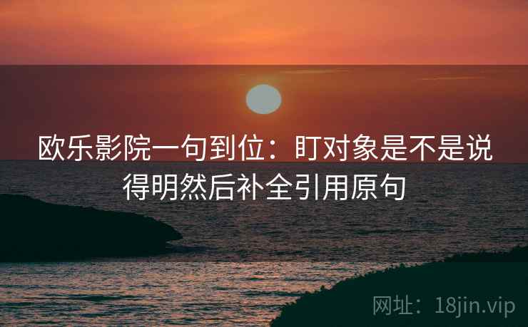 欧乐影院一句到位:盯对象是不是说得明然后补全引用原句 欧乐影院一句到位:盯对象是不是说得明然后补全引用原句