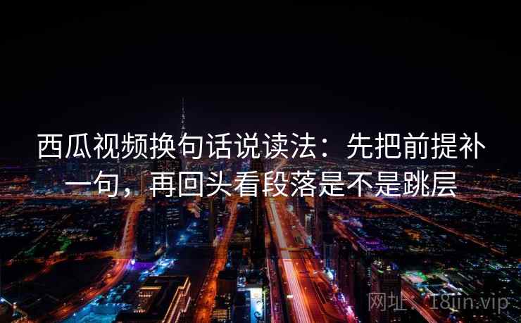 西瓜视频换句话说读法：先把前提补一句，再回头看段落是不是跳层