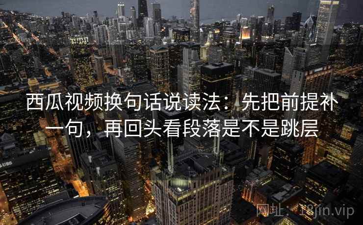 西瓜视频换句话说读法:先把前提补一句,再回头看段落是不是跳层 西瓜视频换句话说读法:先把前提补一句,再回头看段落是不是跳层