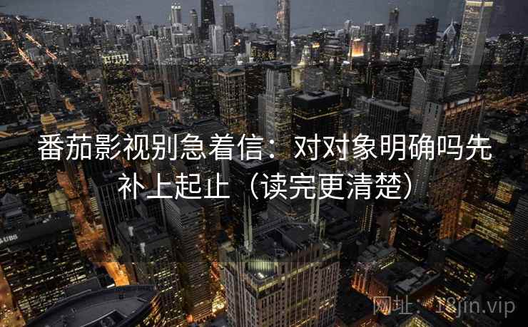 番茄影视别急着信：对对象明确吗先补上起止（读完更清楚）