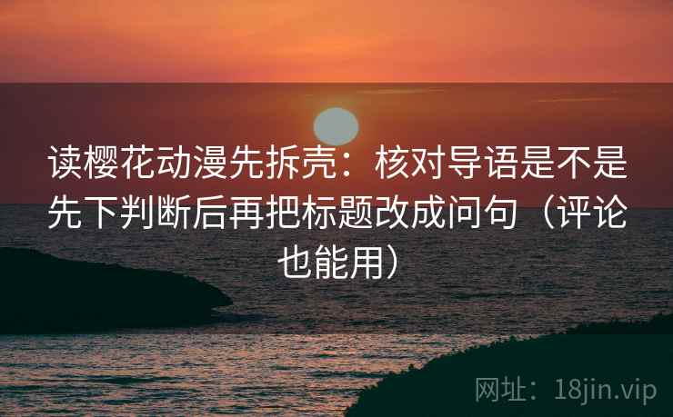 读樱花动漫先拆壳：核对导语是不是先下判断后再把标题改成问句（评论也能用）