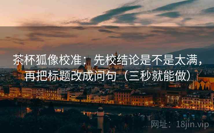 茶杯狐像校准：先校结论是不是太满，再把标题改成问句（三秒就能做）