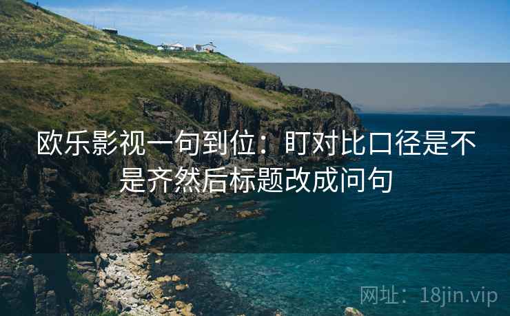 欧乐影视一句到位:盯对比口径是不是齐然后标题改成问句 欧乐影视一句到位:盯对比口径是不是齐然后标题改成问句