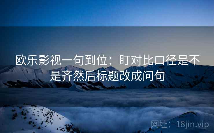 欧乐影视一句到位：盯对比口径是不是齐然后标题改成问句