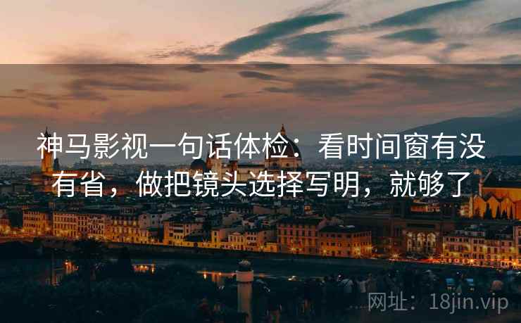 神马影视一句话体检：看时间窗有没有省，做把镜头选择写明，就够了