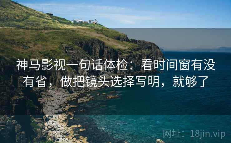 神马影视一句话体检：看时间窗有没有省，做把镜头选择写明，就够了