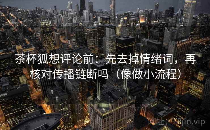 茶杯狐想评论前:先去掉情绪词,再核对传播链断吗(像做小流程) 茶杯狐想评论前:先去掉情绪词,再核对传播链断吗(像做小流程)