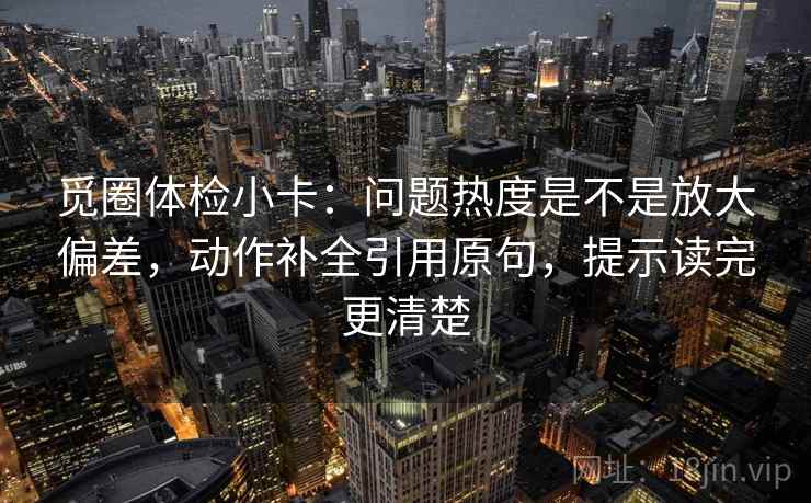 觅圈体检小卡:问题热度是不是放大偏差,动作补全引用原句,提示读完更清楚 觅圈体检小卡:问题热度是不是放大偏差,动作补全引用原句,提示读完更清楚