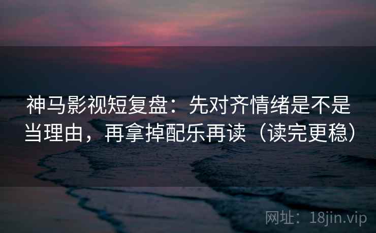 神马影视短复盘：先对齐情绪是不是当理由，再拿掉配乐再读（读完更稳）
