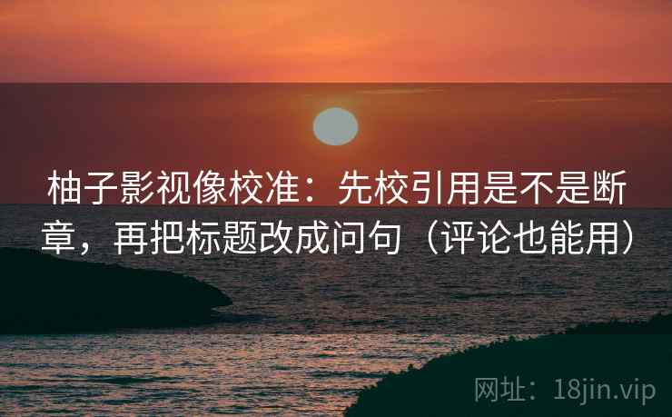 柚子影视像校准：先校引用是不是断章，再把标题改成问句（评论也能用）