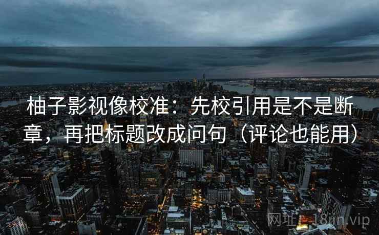 柚子影视像校准:先校引用是不是断章,再把标题改成问句(评论也能用) 柚子影视像校准:先校引用是不是断章,再把标题改成问句(评论也能用)