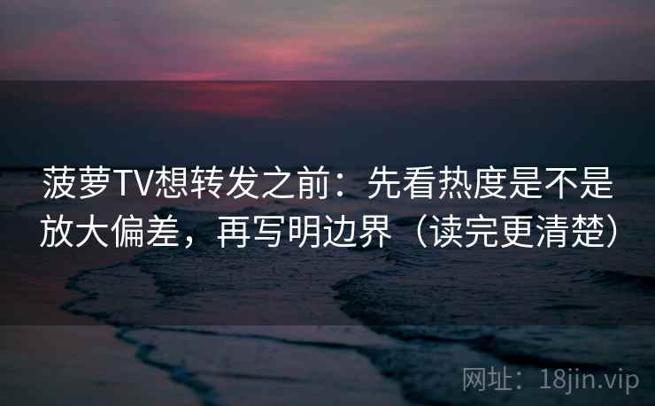 菠萝TV想转发之前：先看热度是不是放大偏差，再写明边界（读完更清楚）