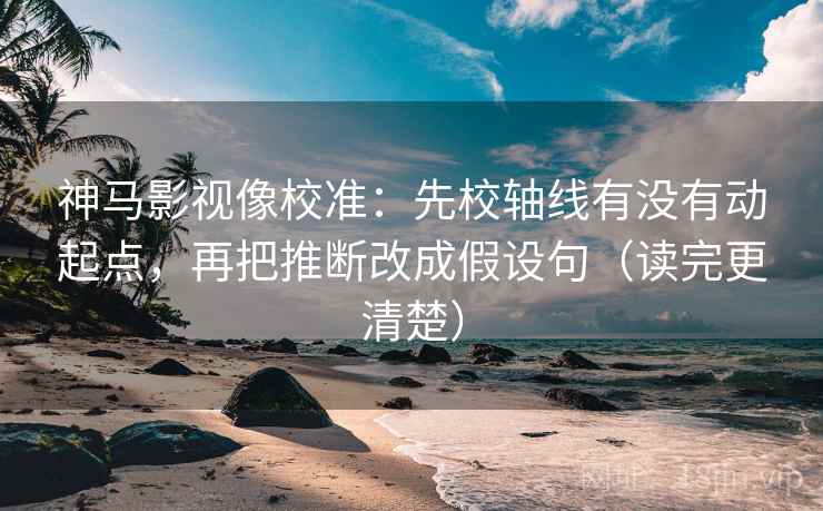 神马影视像校准：先校轴线有没有动起点，再把推断改成假设句（读完更清楚）