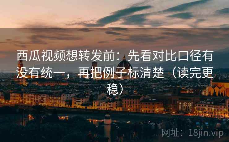 西瓜视频想转发前：先看对比口径有没有统一，再把例子标清楚（读完更稳）