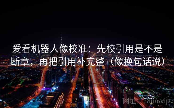 爱看机器人像校准：先校引用是不是断章，再把引用补完整（像换句话说）
