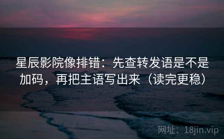 星辰影院像排错：先查转发语是不是加码，再把主语写出来（读完更稳）