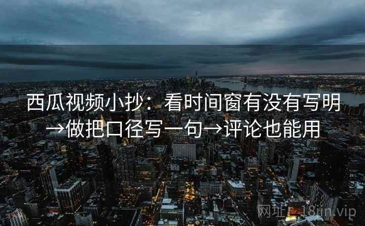 西瓜视频小抄：看时间窗有没有写明→做把口径写一句→评论也能用