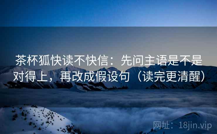 茶杯狐快读不快信：先问主语是不是对得上，再改成假设句（读完更清醒）