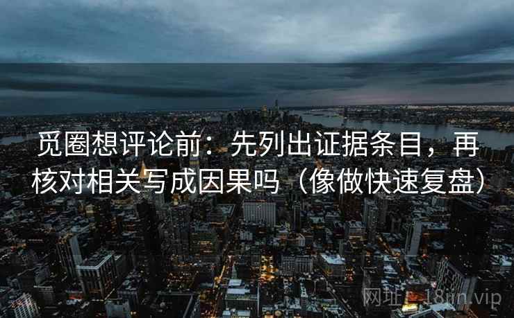 觅圈想评论前:先列出证据条目,再核对相关写成因果吗(像做快速复盘) 觅圈想评论前:先列出证据条目,再核对相关写成因果吗(像做快速复盘)