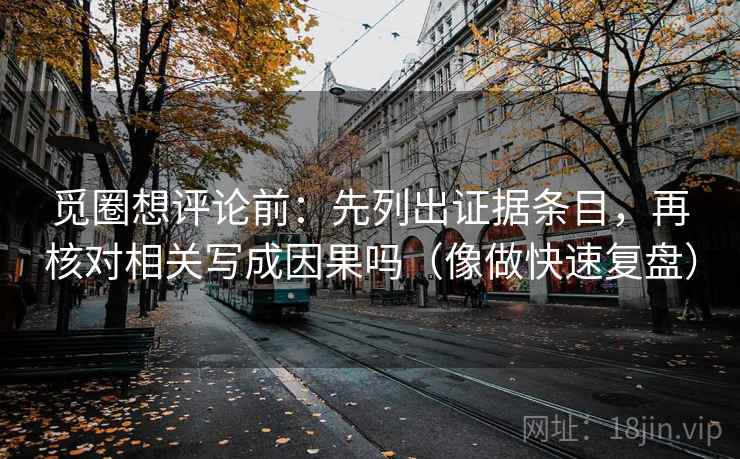 觅圈想评论前：先列出证据条目，再核对相关写成因果吗（像做快速复盘）