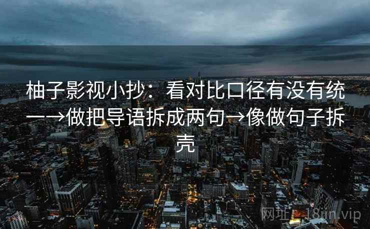 柚子影视小抄:看对比口径有没有统一→做把导语拆成两句→像做句子拆壳 柚子影视小抄:看对比口径有没有统一→做把导语拆成两句→像做句子拆壳