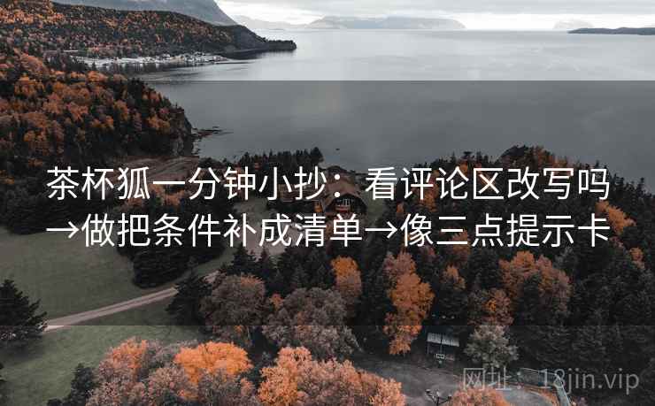 茶杯狐一分钟小抄：看评论区改写吗→做把条件补成清单→像三点提示卡