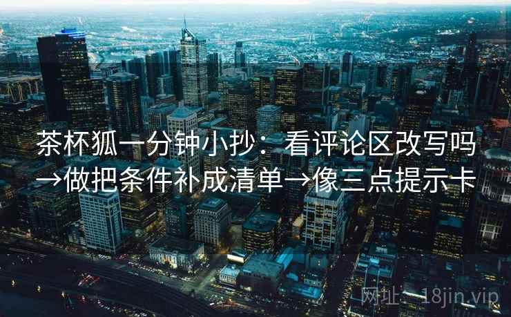 茶杯狐一分钟小抄:看评论区改写吗→做把条件补成清单→像三点提示卡 茶杯狐一分钟小抄:看评论区改写吗→做把条件补成清单→像三点提示卡