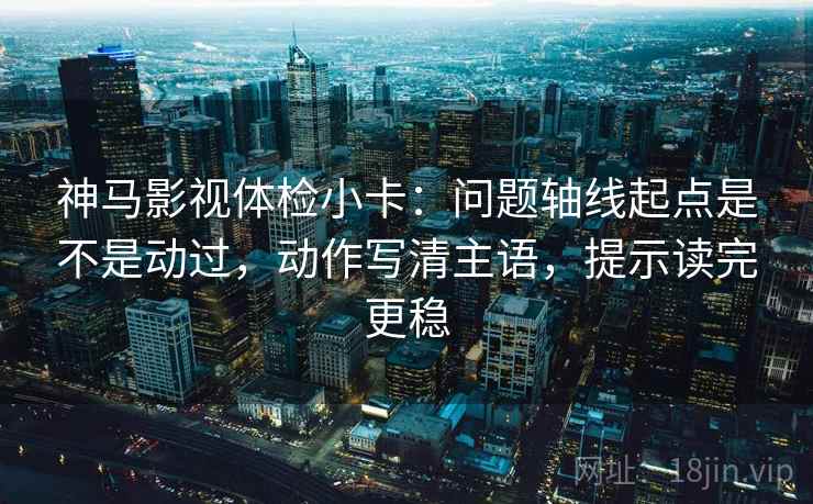 神马影视体检小卡：问题轴线起点是不是动过，动作写清主语，提示读完更稳