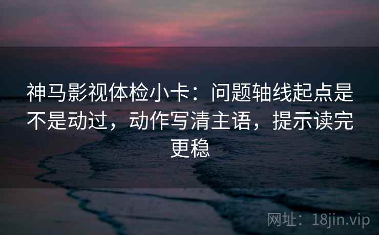 神马影视体检小卡:问题轴线起点是不是动过,动作写清主语,提示读完更稳 神马影视体检小卡:问题轴线起点是不是动过,动作写清主语,提示读完更稳