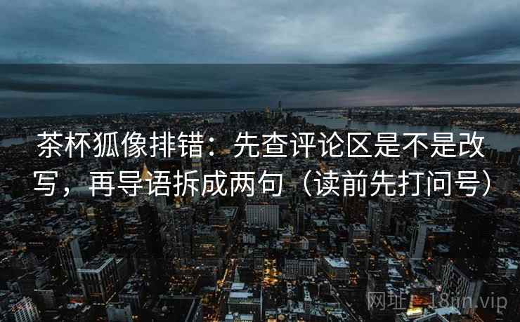 茶杯狐像排错：先查评论区是不是改写，再导语拆成两句（读前先打问号）