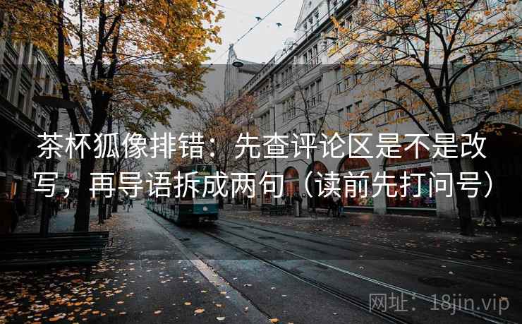 茶杯狐像排错:先查评论区是不是改写,再导语拆成两句(读前先打问号) 茶杯狐像排错:先查评论区是不是改写,再导语拆成两句(读前先打问号)