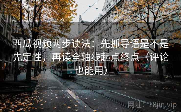 西瓜视频两步读法：先抓导语是不是先定性，再读全轴线起点终点（评论也能用）