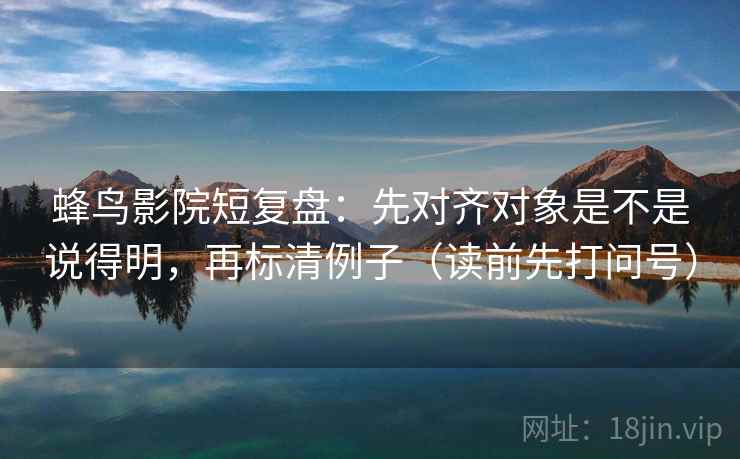 蜂鸟影院短复盘:先对齐对象是不是说得明,再标清例子(读前先打问号) 蜂鸟影院短复盘:先对齐对象是不是说得明,再标清例子(读前先打问号)